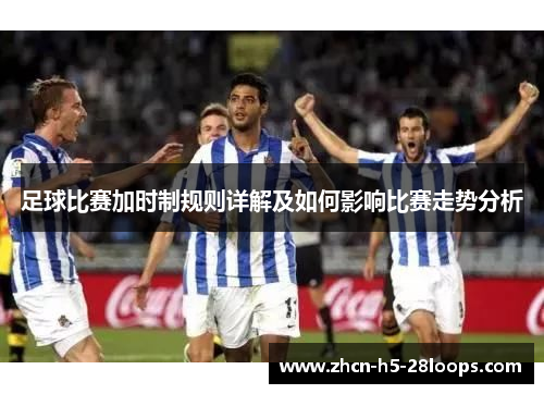 足球比赛加时制规则详解及如何影响比赛走势分析 足球比赛加时制规则详解及如何影响比赛走势分析
