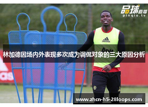 林加德因场内外表现多次成为调侃对象的三大原因分析 林加德因场内外表现多次成为调侃对象的三大原因分析