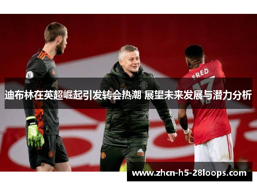 迪布林在英超崛起引发转会热潮 展望未来发展与潜力分析 迪布林在英超崛起引发转会热潮 展望未来发展与潜力分析