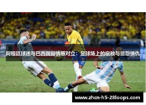 阿根廷球迷与巴西国脚情感对立：足球场上的宿敌与恩怨情仇