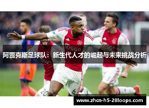 阿贾克斯足球队:新生代人才的崛起与未来挑战分析 阿贾克斯足球队:新生代人才的崛起与未来挑战分析