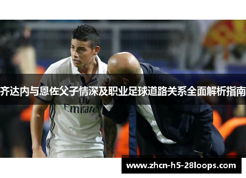 齐达内与恩佐父子情深及职业足球道路关系全面解析指南