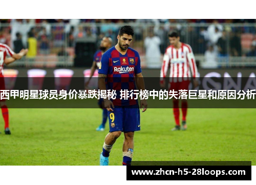 西甲明星球员身价暴跌揭秘 排行榜中的失落巨星和原因分析 西甲明星球员身价暴跌揭秘 排行榜中的失落巨星和原因分析