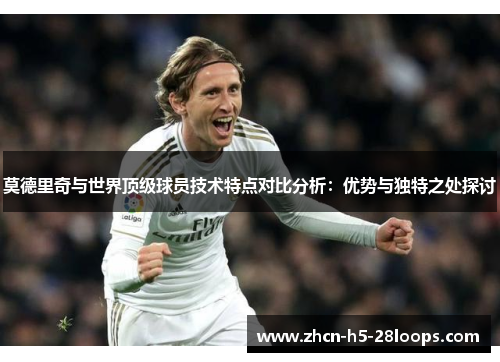 莫德里奇与世界顶级球员技术特点对比分析:优势与独特之处探讨 莫德里奇与世界顶级球员技术特点对比分析:优势与独特之处探讨