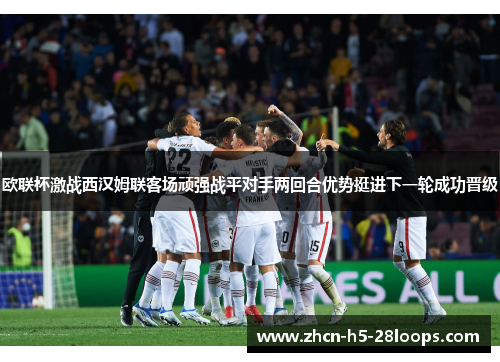 欧联杯激战西汉姆联客场顽强战平对手两回合优势挺进下一轮成功晋级